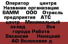 Оператор Call-центра › Название организации ­ ВАММ  , ООО › Отрасль предприятия ­ АТС, call-центр › Минимальный оклад ­ 13 000 - Все города Работа » Вакансии   . Ненецкий АО,Волоковая д.